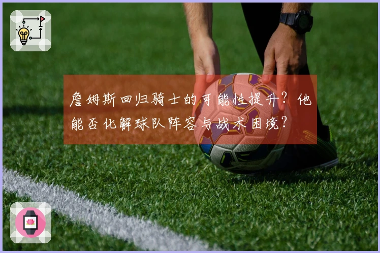 詹姆斯回归骑士的可能性提升？他能否化解球队阵容与战术困境？