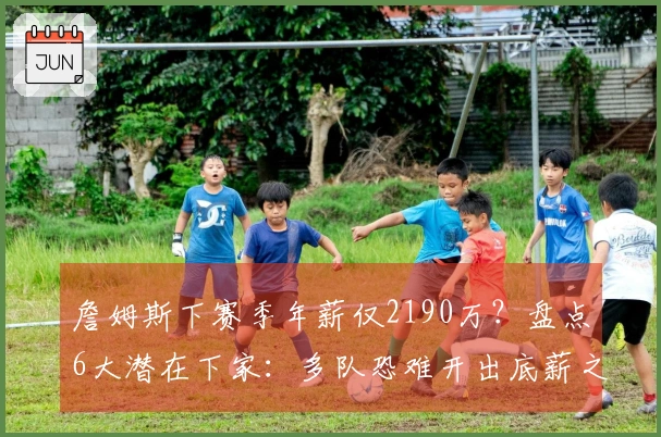 詹姆斯下赛季年薪仅2190万？盘点6大潜在下家：多队恐难开出底薪之外报价
