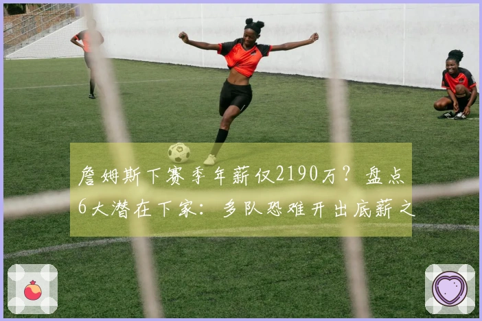 詹姆斯下赛季年薪仅2190万？盘点6大潜在下家：多队恐难开出底薪之外报价
