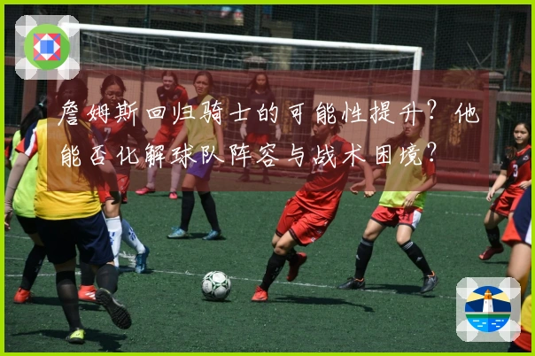 詹姆斯回归骑士的可能性提升？他能否化解球队阵容与战术困境？